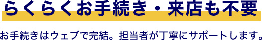 らくらくお手続き・来店も不要お手続きはウェブで完結。担当者が丁寧にサポートします。