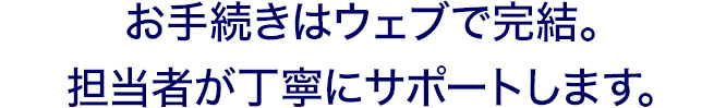 お手続きはウェブで完結。担当者が丁寧にサポートします。