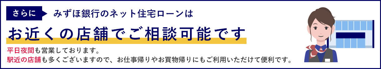 さらにみずほ銀行のネット住宅ローンはお近くの店舗でご相談可能です平日夜間も営業しております。駅近の店舗も多くございますので、お仕事帰りやお買物帰りにもご利用いただけて便利です。