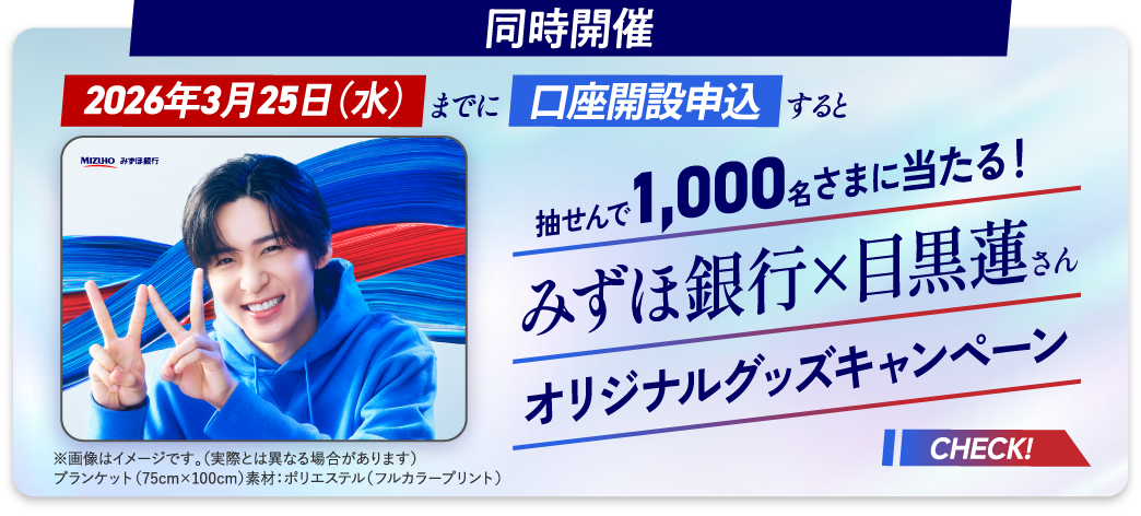 同時開催 2026年3月25日 水曜日までに口座開設申込すると 抽せんで1,000名さまに当たる！ みずほ銀行×目黒蓮さんオリジナルグッズキャンペーン ※画像はイメージです。（実際とは異なる場合があります） ブランケット（75cm×100cm）素材：ポリエステル（フルカラープリント） CHECK！
