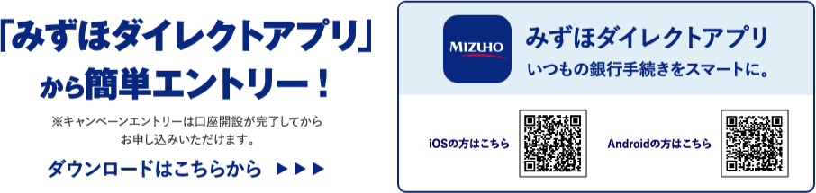 「みずほダイレクトアプリ」から簡単エントリー！ ※キャンペーンエントリーは口座開設が完了してからお申し込みいただけます。 ダウンロードはこちらから みずほダイレクトアプリ いつもの銀行手続きをスマートに。 iOSの方はこちら Androidの方はこちら