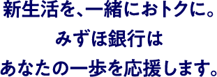 新生活を、一緒におトクに。みずほ銀行はあなたの一歩を応援します。
