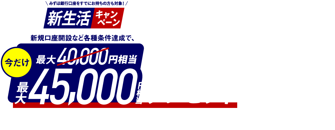 みずほ銀行口座をすでにお持ちの方も対象！ 新生活キャンペーン 新規口座開設など各種条件達成で今だけ最大45,000円相当プレゼント みずほポイント最大32,500ポイント＋楽天ポイント最大12,500ポイント キャンペーン期間：2026年1月27日 火曜日～2026年6月1日 月曜日 ポイントアップ期間 2026年3月19日 木曜日 10時00分～2026年4月6日 月曜日 10時00分