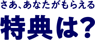 さぁ、あなたがもらえる特典は？