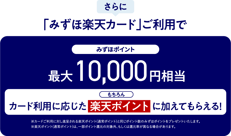 さらに 「みずほ楽天カード」ご利用で みずほポイント 最大10,000円相当 もちろんカード利用に応じた楽天ポイントに加えてもらえる！ ※カードご利用に対し進呈される楽天ポイント（通常ポイント）と同じポイント数のみずほポイントをプレゼントいたします。 ※楽天ポイント（通常ポイント）は、一部ポイント還元の対象外、もしくは還元率が異なる場合があります。