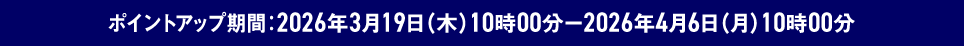 ポイントアップ期間 2026年3月19日 木曜日 10時00分～2026年4月6日 月曜日 10時00分