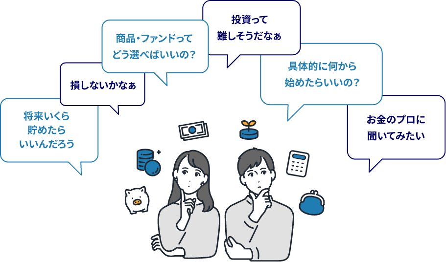 将来いくら貯めたらいいんだろう 損しないかなぁ 商品・ファンドってどう選べばいいの？ 投資って難しそうだなぁ 具体的に何から始めたらいいの？ お金のプロに聞いてみたい