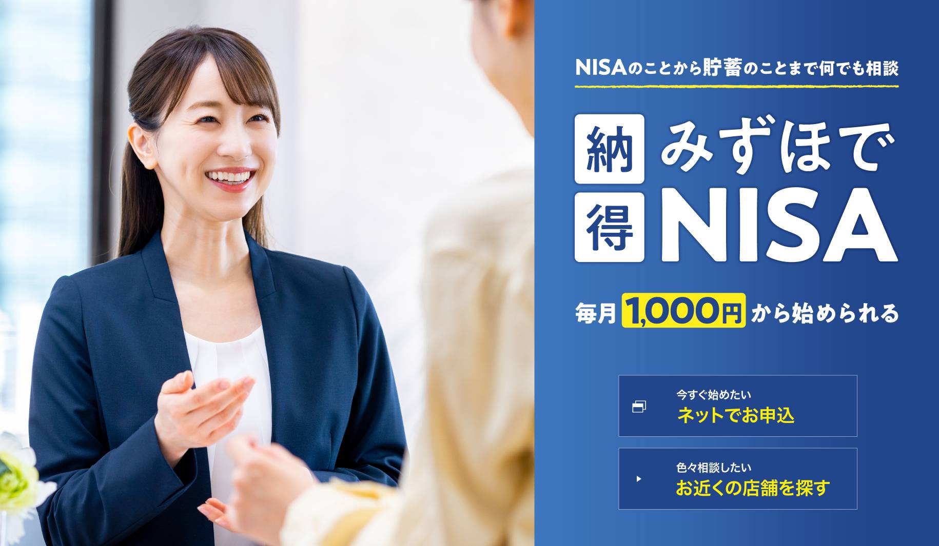 NISAのことから貯蓄のことまで何でも相談 納得みずほでNISA 毎月1,000円から始められる 今すぐ始めたい ネットでお申込 色々相談したい お近くの店舗を探す