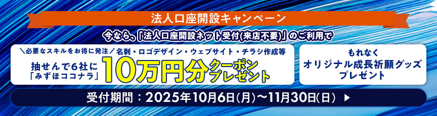 法人口座開設キャンペーン 今なら、「法人口座開設ネット受付（来店不要）」のご利用で 必要なスキルをお得に発注 名刺・ロゴデザイン・ウェブサイト・チラシ作成等 抽せんで6社に「みずほココナラ」10万円分クーポンプレゼント もれなくオリジナル成長祈願グッズプレゼント 受付期間：2025年10月6日 月曜日～11月30日 日曜日