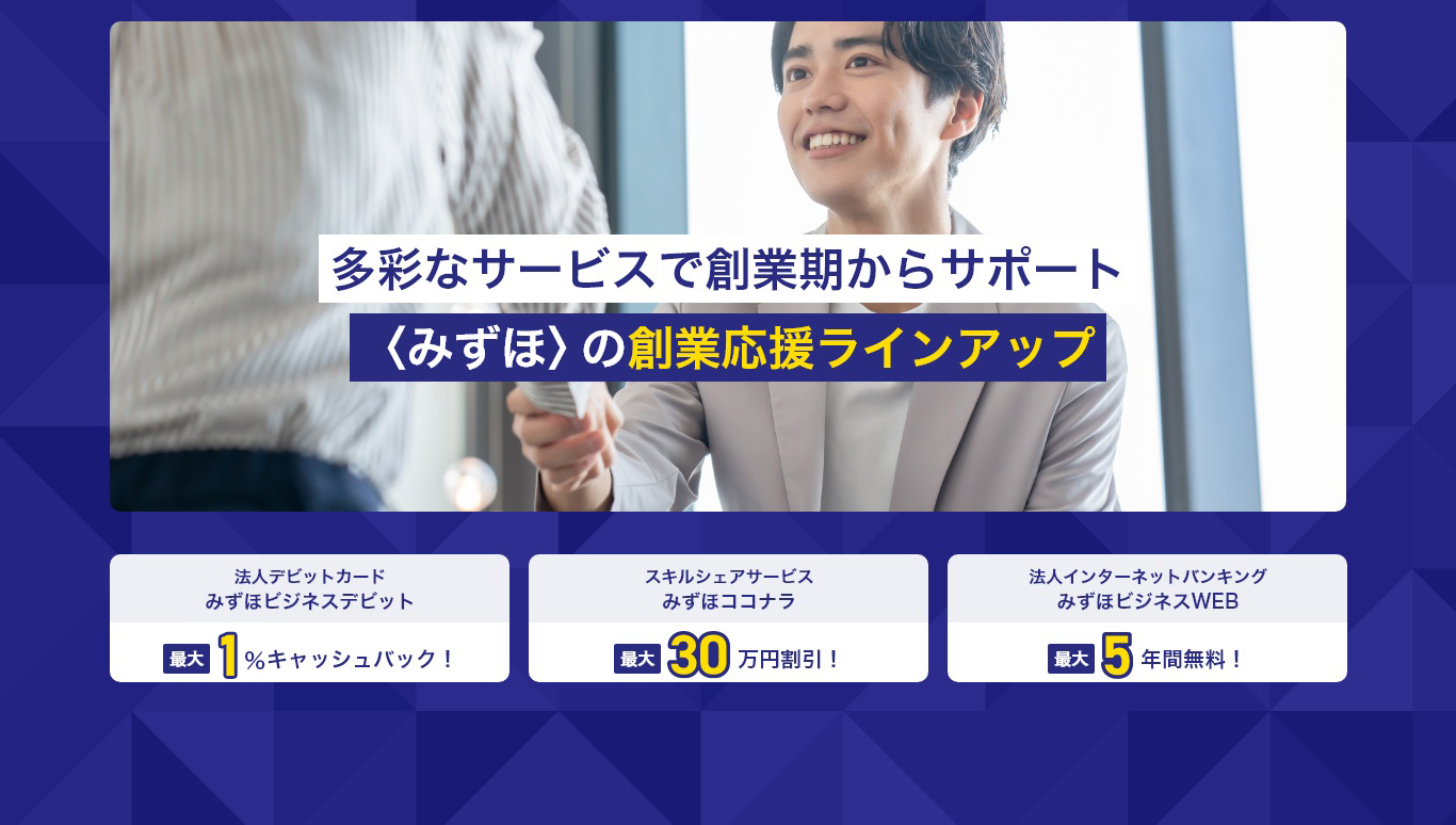 多彩なサービスで創業期からサポート〈みずほ〉の創業応援ラインアップ 法人デビットカードみずほビジネスデビット最大1％キャッシュバック！スキルシェアサービスみずほココナラ最大30万円割引！法人インターネットバンキングみずほビジネスWEB最大5年間無料！