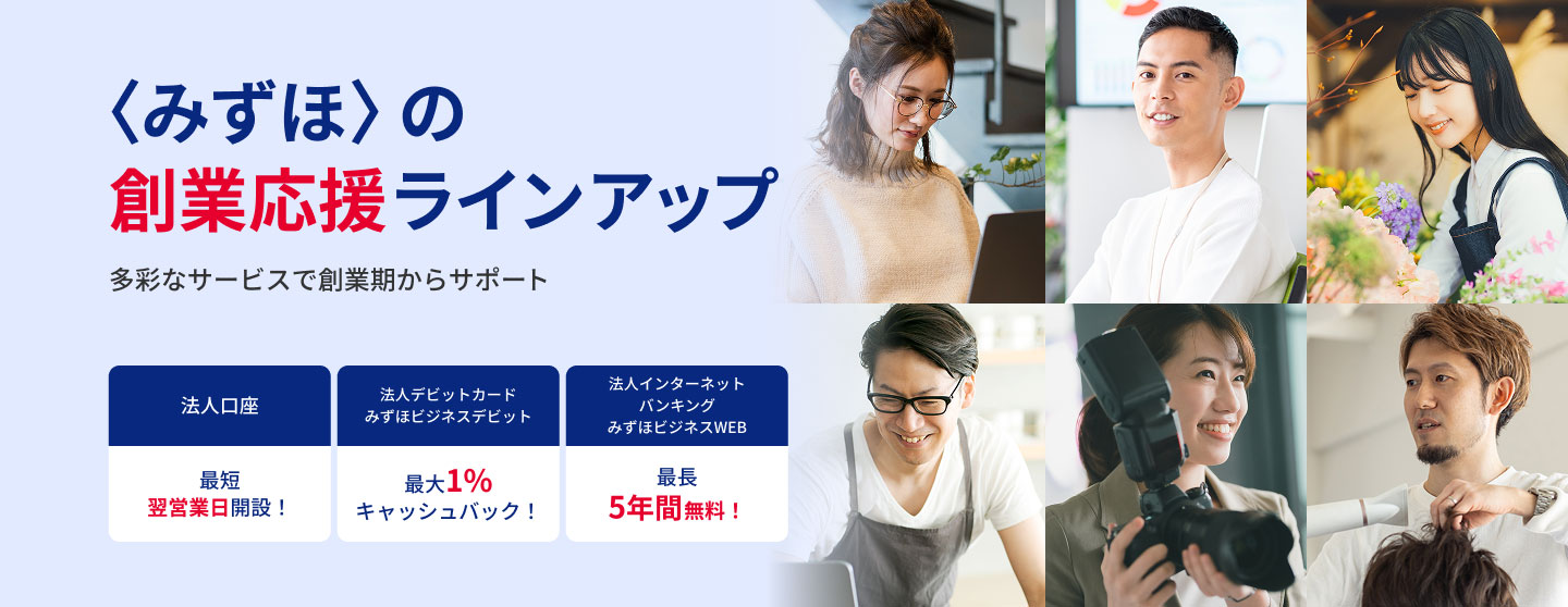 〈みずほ〉の創業応援ラインアップ 多彩なサービスで創業期からサポート 法人口座 最短翌営業日開設！ 法人デビットカード みずほビジネスデビット 最大1％キャッシュバック！ 法人インターネットバンキング みずほビジネスWEB 最長5年間無料！