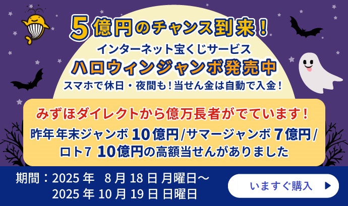 5億円のチャンス到来！インターネット宝くじサービス ハロウィンジャンボ発売中 スマホで休日・夜間も！当せん金は自動で入金！ みずほダイレクトから億万長者がでています！ 昨年年末ジャンボ10億円／サマージャンボ7億円／ロト710億円の高額当せんがありました 期間：2025年8月18日 月曜日 ～ 2025年10月19日 日曜日