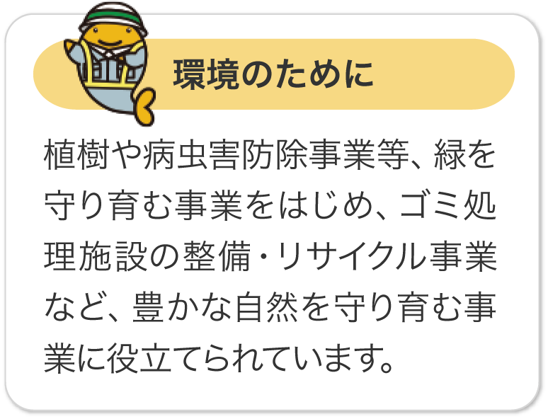 環境のために 植樹や病虫害防除事業等、緑を守り育む事業をはじめ、ゴミ処理施設の整備・リサイクル事業など、豊かな自然を守り育む事業に役立てられています。