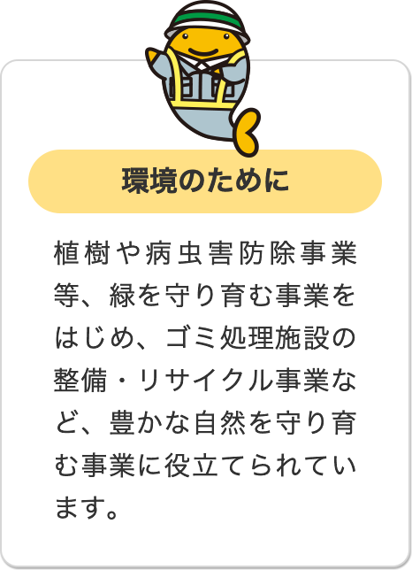 環境のために 植樹や病虫害防除事業等、緑を守り育む事業をはじめ、ゴミ処理施設の整備・リサイクル事業など、豊かな自然を守り育む事業に役立てられています。