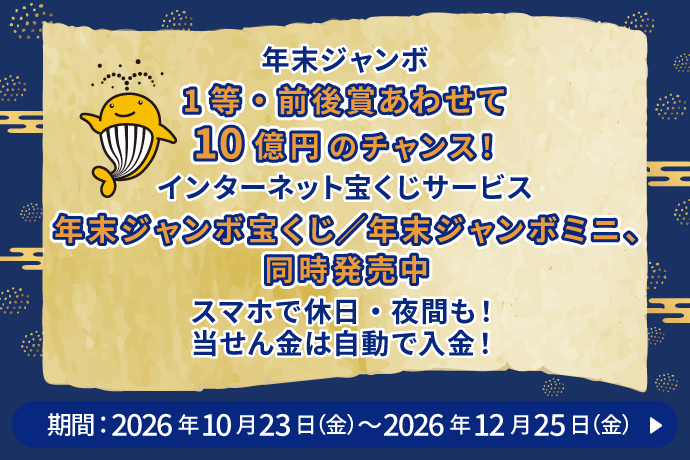 年末ジャンボ 1等・前後賞あわせて10億円のチャンス！ インターネット宝くじサービス 年末ジャンボ宝くじ／年末ジャンボミニ、同時発売中 スマホで休日・夜間も！当せん金は自動で入金！ 期間：2026年10月23日 金曜日～2026年12月25日 金曜日