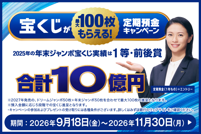 宝くじが最大100枚もらえる! 定期預金キャンペーン 2025年の年末ジャンボ宝くじ実績は1等・前後賞 合計10億円 定期預金(1年もの)+エントリー ※2027年発売の、ドリームジャンボ50枚+年末ジャンボ50枚を合わせて最大100枚の進呈となります。 ※預入金額に応じ5段階での宝くじ進呈となります。 ・キャンペーンの参加およびプレゼントの受け取りには各種条件がございます。詳しくはみずほ銀行のウェブサイトをご確認ください。 期間:2026年9月18日 金曜日~2026年11月30日 月曜日