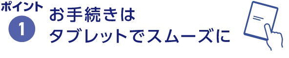 ポイント1 お手続きはタブレットでスムーズに