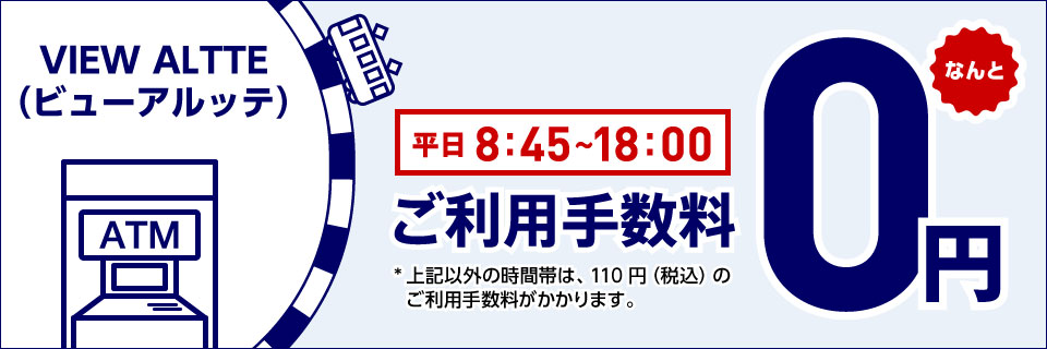 VIEW ALTTE（ビューアルッテ） 平日8時45分〜18時00分 なんとご利用手数料0円 *上記以外の時間帯は、110円（税込）のご利用手数料がかかります。