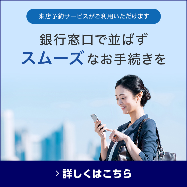 来店予約サービスがご利用いただけます 銀行窓口で並ばずスムーズなお手続きを 詳しくはこちら