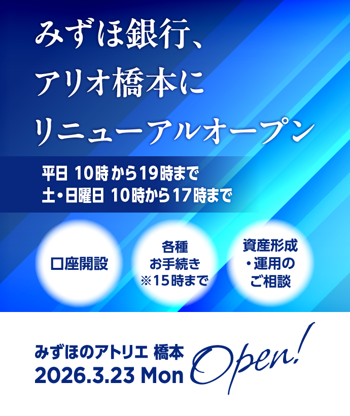 みずほのアトリエ橋本は2026年3月23日 月曜日にオープン！ みずほ銀行、アリオ橋本にリニューアルオープン 平日 10時00分から19時00分まで 土・日曜日 10時00分から17時00分まで 口座開設、資産形成・運用のご相談ができます。※15時00分までは各種お手続きができます。