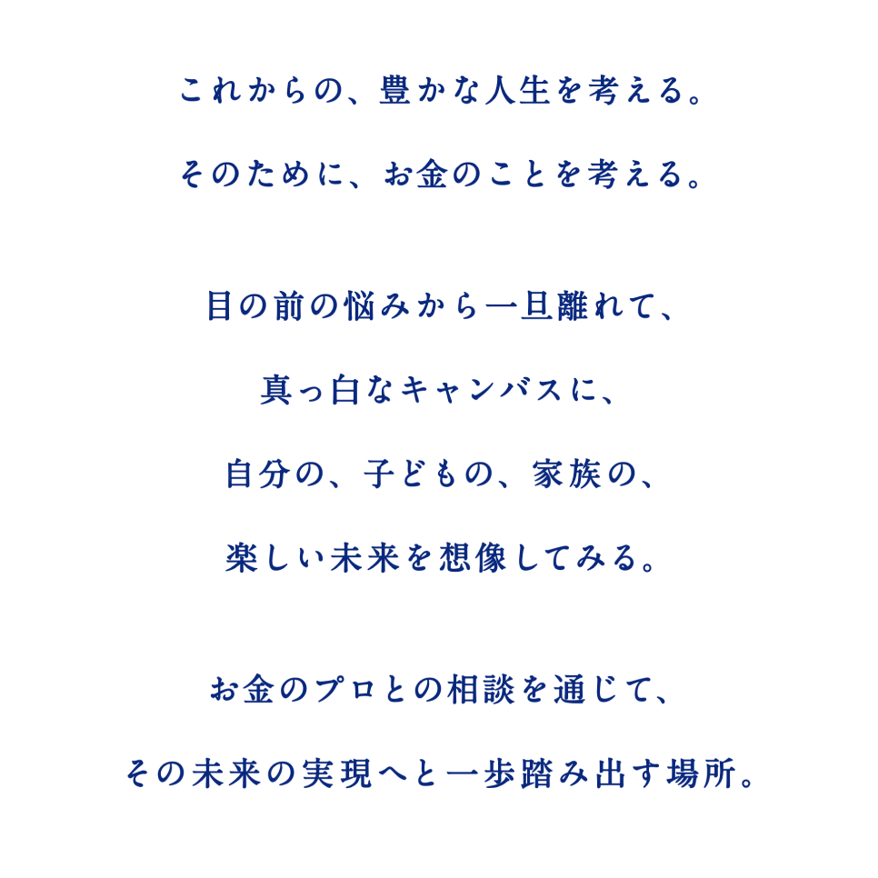 これからの、豊かな人生を考える。そのために、お金のことを考える。 目の前の悩みから一旦離れて、真っ白なキャンバスに、自分の、子どもの、家族の、楽しい未来を想像してみる。 お金のプロとの相談を通じて、その未来の実現へと一歩踏み出す場所。