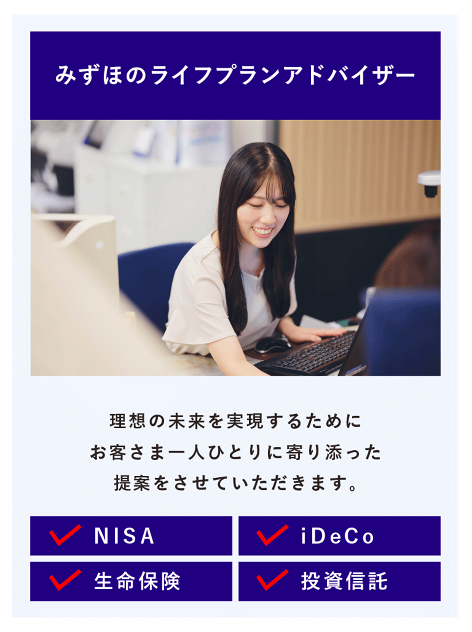 みずほのライフプランアドバイザー 理想の未来を実現するために お客さま一人ひとりに寄り添った提案をさせていただきます。 NISA iDeCo 生命保険 投資信託