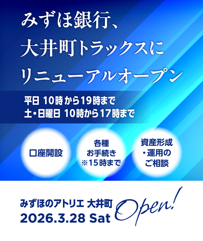 みずほのアトリエ大井町は2026年3月28日 土曜日にオープン！ みずほ銀行、大井町トラックスにリニューアルオープン 平日 10時00分から19時00分まで 土・日曜日 10時00分から17時00分まで 口座開設、資産形成・運用のご相談ができます。※15時00分までは各種お手続きができます。