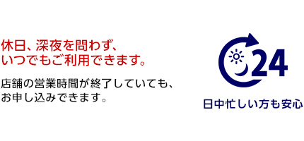 休日、深夜を問わず、いつでもご利用できます。店舗の営業時間が終了していても、お申し込みできます。