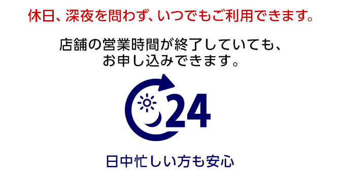 休日、深夜を問わず、いつでもご利用できます。店舗の営業時間が終了していても、お申し込みできます。