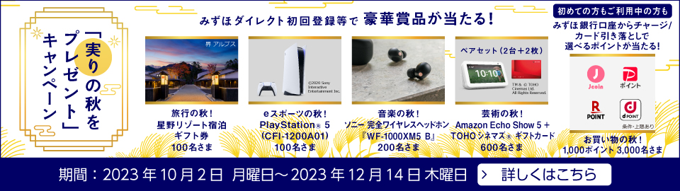 「実りの秋をプレゼント」キャンペーン みずほダイレクト初回登録等で豪華賞品が当たる！ ・旅行の秋！ 星野リゾート宿泊ギフト券 100名さま ・eスポーツの秋！ PlayStation®5（CFI-1200A01） 100名さま ・音楽の秋！ ソニー 完全ワイヤレスヘッドホン『WF-1000XM5 B』 200名さま ・芸術の秋！ Amazon Echo Show 5 ＋ TOHOシネマズ®ギフトカード 600名さま 初めての方もご利用中の方もみずほ銀行口座からチャージ/カード引き落としで選べるポイントが当たる！ お買い物の秋！ 1,000ポイント 3,000名さま 期間：2023年10月2日 月曜日～2023年12月14日 木曜日 詳しくはこちら