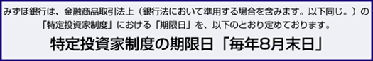 みずほ銀行は、金融商品取引法上（銀行法において準用する場合を含みます。以下同じ。）の「特定投資家制度」における「期限日」を、以下のとおり定めております。特定投資家制度の期限日「毎年8月末日」