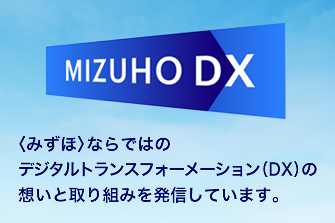 <みずほ>ならではのデジタルトランスフォーメーション(DX)の想いと取り組みを発信しています。