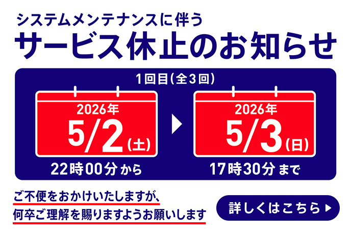 システムメンテナンスに伴うサービス休止のお知らせ 1回目（全3回） 2026年5月2日 土曜日 22時00分～2026年5月3日 日曜日 17時30分まで ご不便をおかけいたしますが、何卒ご理解を賜りますようお願いします 詳しくはこちら