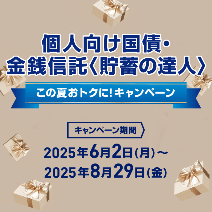 個人向け国債・金銭信託〈貯蓄の達人〉 この夏おトクに!キャンペーン キャンペーン期間:2025年6月2日 月曜日 ~ 2025年8月29日 金曜日
