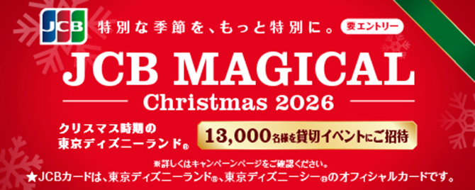 JCB 特別な季節を、もっと特別に。 要エントリー JCB MAGICAL Christmas2026 クリスマス時期の東京ディズニーランド® 13,000名様を貸切イベントにご招待 ※詳しくはキャンペーンページをご確認ください。 ★JCBカードは、東京ディズニーランド®、東京ディズニーシー®のオフィシャルカードです。