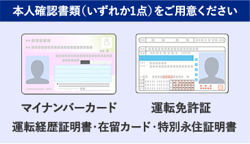 本人確認書類(いずれか1点)をご用意ください マイナンバーカード 運転免許証 運転経歴証明書・在留カード・特別永住証明書