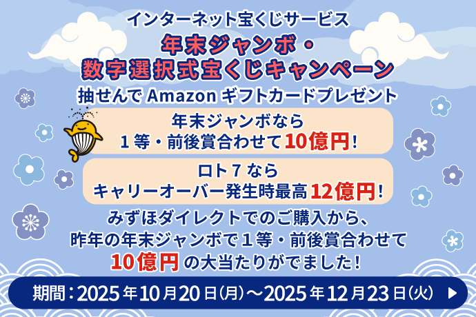 インターネット宝くじサービス 年末ジャンボ・数字選択式宝くじキャンペーン 抽せんでAmazonギフトカードプレゼント 年末ジャンボなら 1等・前後賞合わせて10億円! ロト7なら キャリーオーバー発生時最高12億円! みずほダイレクトでのご購入から、昨年の年末ジャンボで1等・前後賞合わせて10億円の大当たりがでました! 期間:2025年10月20日 月曜日~2025年12月23日 火曜日